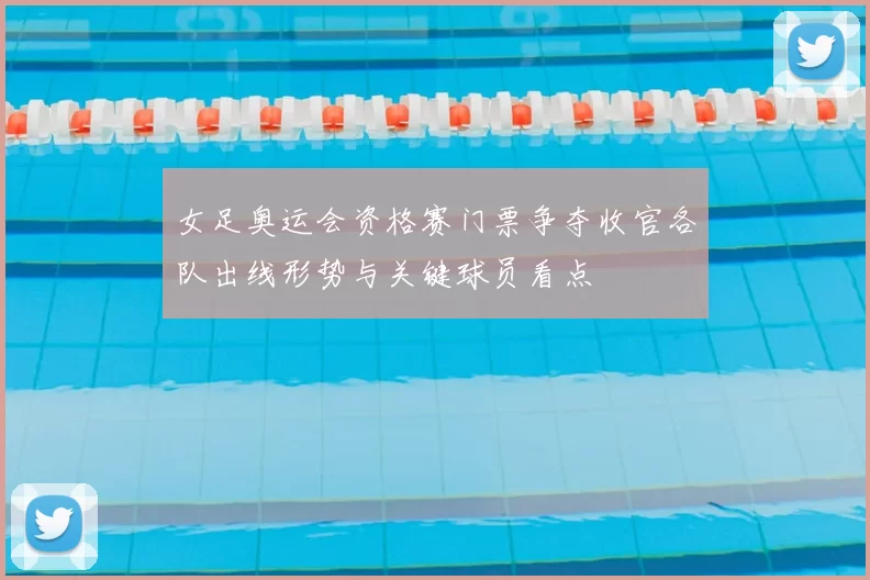 女足奥运会资格赛门票争夺收官各队出线形势与关键球员看点