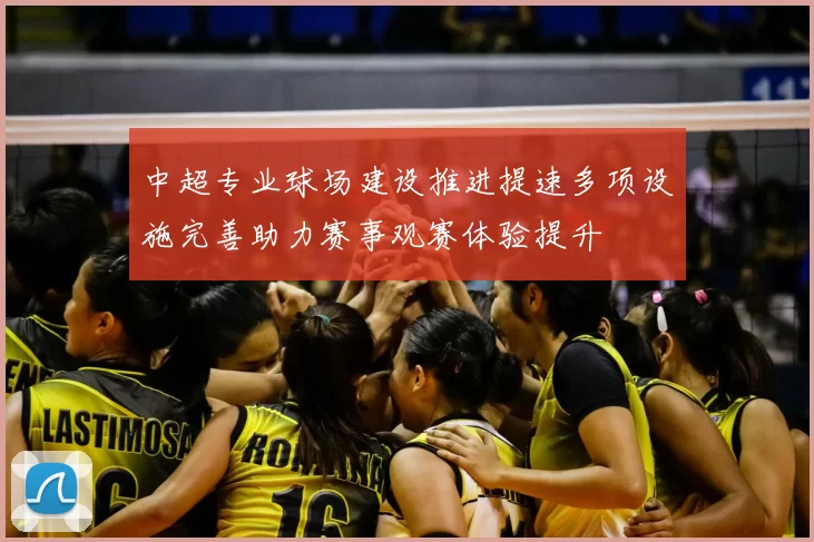 中超专业球场建设推进提速多项设施完善助力赛事观赛体验提升