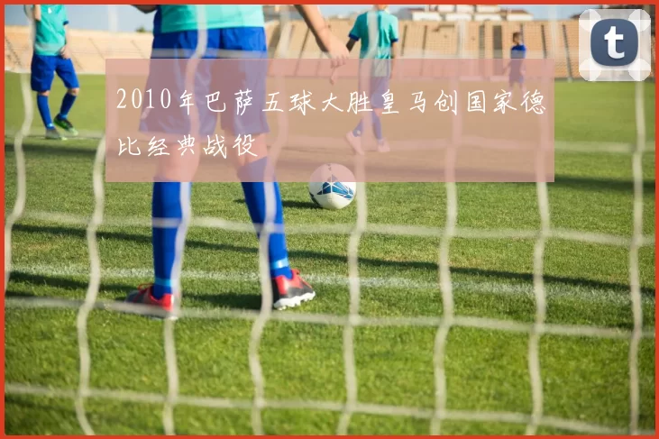 2010年巴萨五球大胜皇马创国家德比经典战役