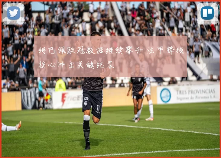 姆巴佩欧冠数据继续攀升 法甲锋线核心冲击关键纪录