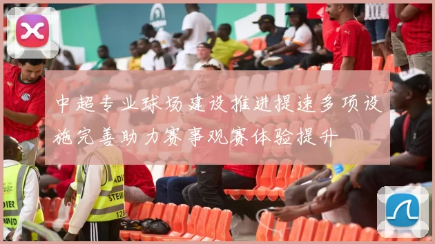 中超专业球场建设推进提速多项设施完善助力赛事观赛体验提升