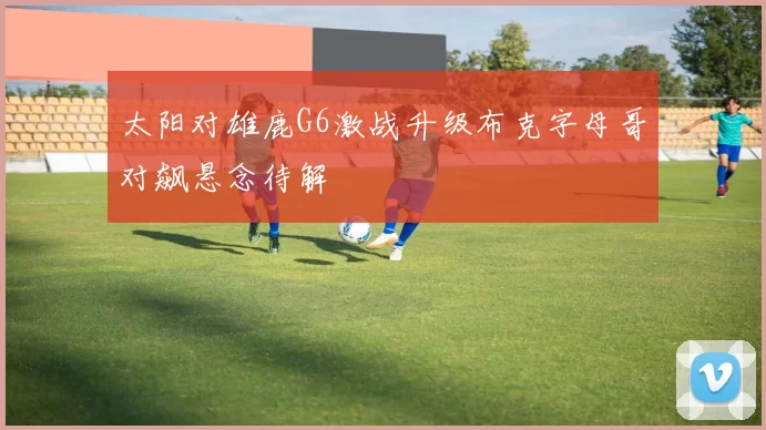 太阳对雄鹿G6激战升级布克字母哥对飙悬念待解