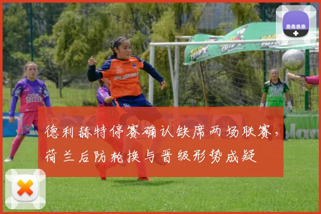 德利赫特停赛确认缺席两场联赛,荷兰后防轮换与晋级形势成疑