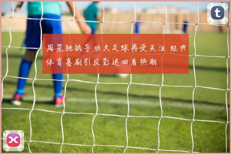 周星驰执导功夫足球再受关注 经典体育喜剧引发影迷回看热潮