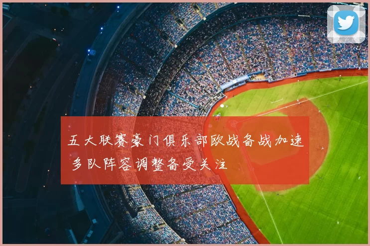 五大联赛豪门俱乐部欧战备战加速 多队阵容调整备受关注