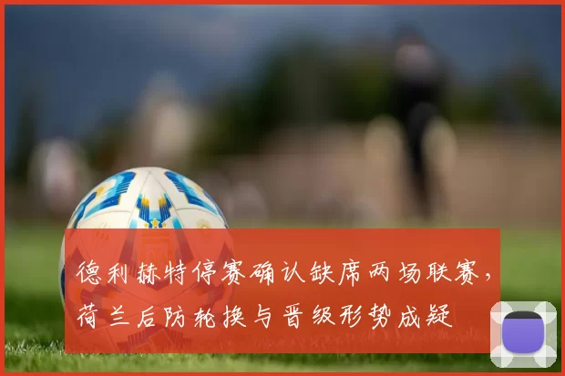 德利赫特停赛确认缺席两场联赛,荷兰后防轮换与晋级形势成疑