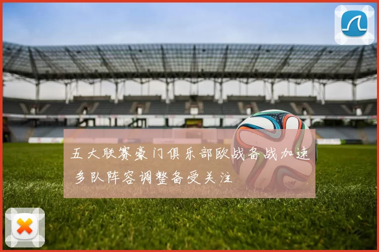 五大联赛豪门俱乐部欧战备战加速 多队阵容调整备受关注