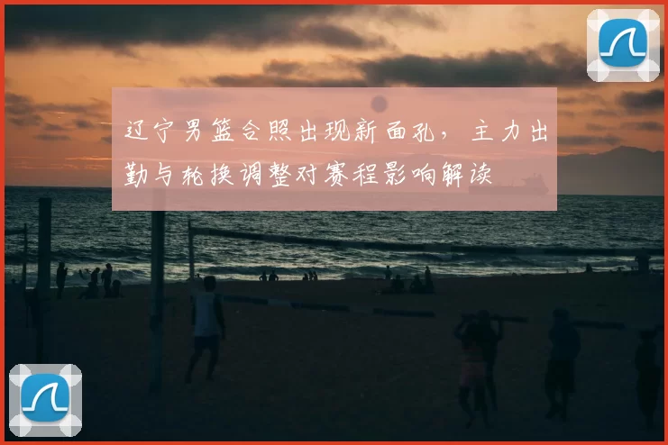 辽宁男篮合照出现新面孔,主力出勤与轮换调整对赛程影响解读