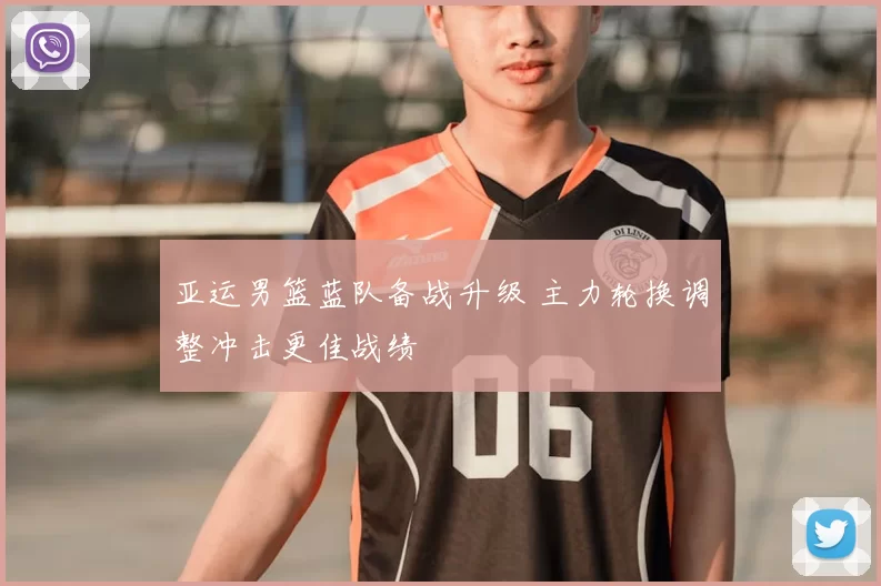 亚运男篮蓝队备战升级 主力轮换调整冲击更佳战绩