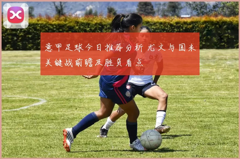 意甲足球今日推荐分析 尤文与国米关键战前瞻及胜负看点