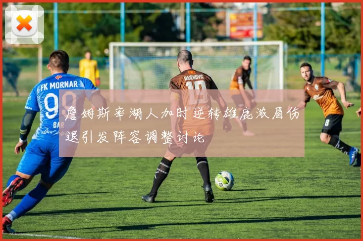 詹姆斯率湖人加时逆转雄鹿浓眉伤退引发阵容调整讨论