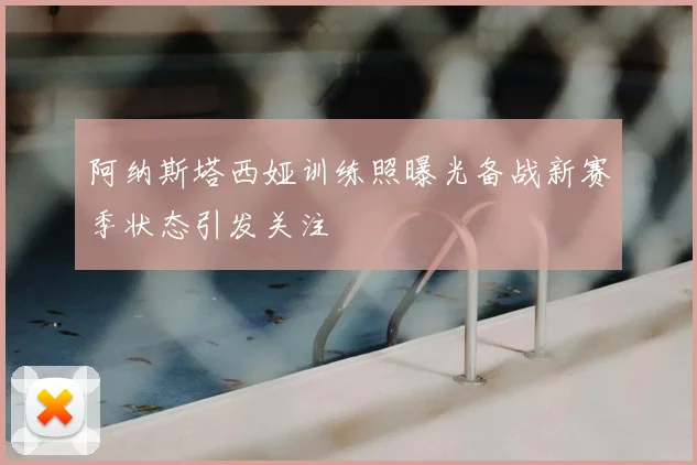 阿纳斯塔西娅训练照曝光备战新赛季状态引发关注