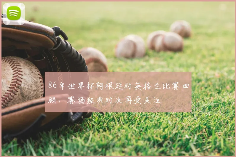 86年世界杯阿根廷对英格兰比赛回顾,赛场经典对决再受关注