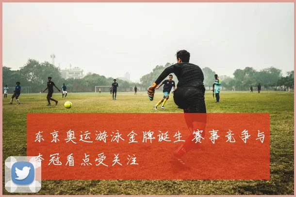 东京奥运游泳金牌诞生 赛事竞争与夺冠看点受关注