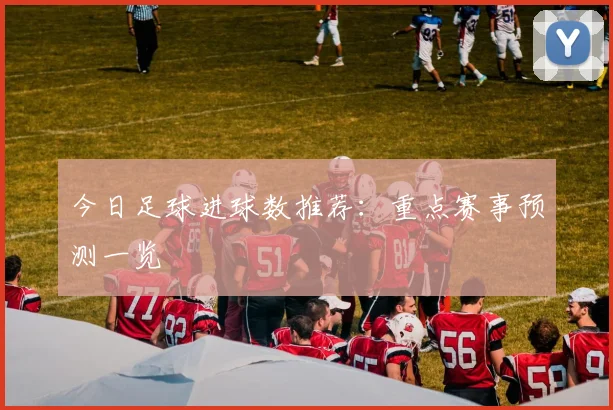 今日足球进球数推荐:重点赛事预测一览