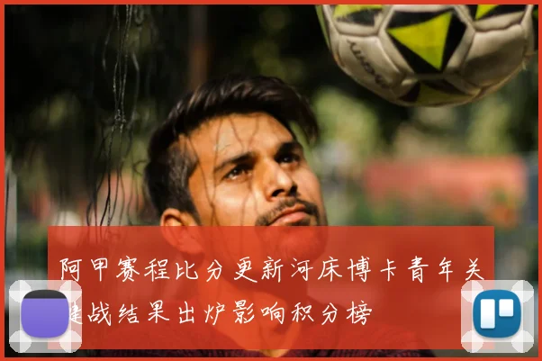 阿甲赛程比分更新河床博卡青年关键战结果出炉影响积分榜